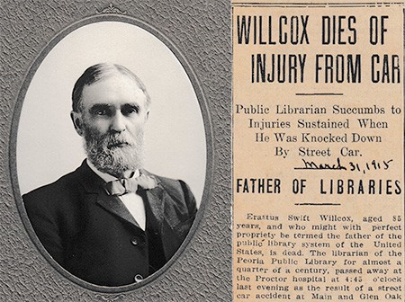 A photo of E. S. Wilcox. Next to it is his obituary which reads "Wilcox Dies Of Injury From Car. Public Librarian Succumbs to Injuries Sustained When He Was Knocked Down By Street Car. Father Of Libraries. Erastus , aged 83 years, who might with perfect propriety be termed the father of the public library system of the United States, is dead. The librarian of the Peoria Public Library for almost a quarter of a century, passed away at the Proctor hospital at 4:45 o'clock last evening as the result of a street car accident at Main and Glen Oak.